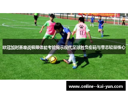 欧冠加时赛鏖战极限体能考验揭示现代足球胜负密码与意志较量核心